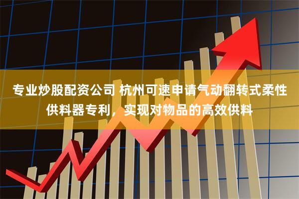 专业炒股配资公司 杭州可速申请气动翻转式柔性供料器专利，实现对物品的高效供料