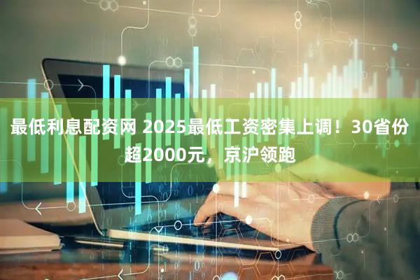最低利息配资网 2025最低工资密集上调！30省份超2000元，京沪领跑