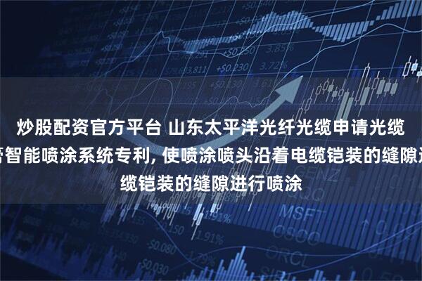 炒股配资官方平台 山东太平洋光纤光缆申请光缆阻水油膏智能喷涂系统专利, 使喷涂喷头沿着电缆铠装的缝隙进行喷涂
