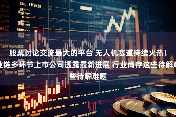 股票讨论交流最大的平台 无人机赛道持续火热！产业链多环节上市公司透露最新进展 行业尚存这些待解难题
