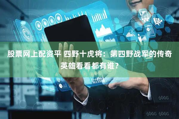 股票网上配资平 四野十虎将：第四野战军的传奇英雄看看都有谁？