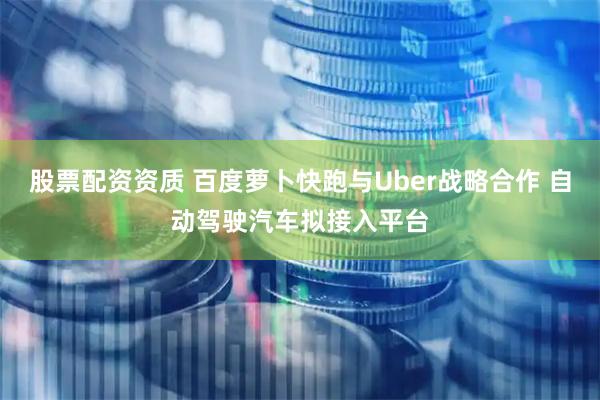 股票配资资质 百度萝卜快跑与Uber战略合作 自动驾驶汽车拟接入平台