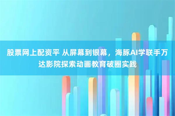 股票网上配资平 从屏幕到银幕，海豚AI学联手万达影院探索动画教育破圈实践