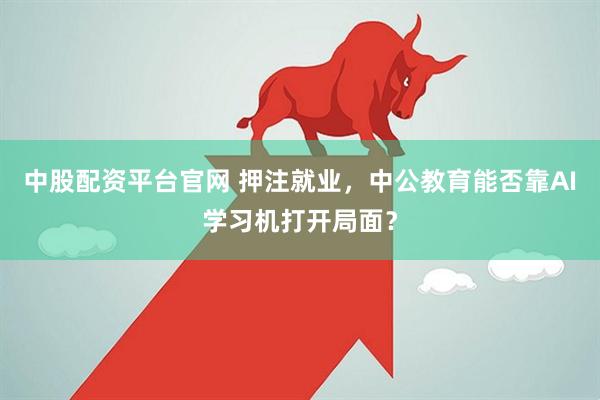 中股配资平台官网 押注就业，中公教育能否靠AI学习机打开局面？