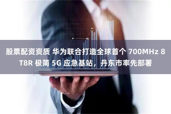股票配资资质 华为联合打造全球首个 700MHz 8T8R 极简 5G 应急基站，丹东市率先部署