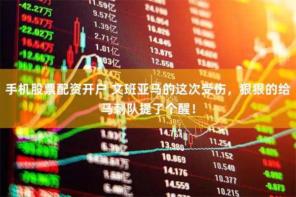 手机股票配资开户 文班亚马的这次受伤，狠狠的给马刺队提了个醒！