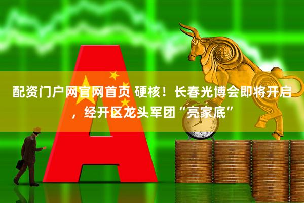 配资门户网官网首页 硬核！长春光博会即将开启，经开区龙头军团“亮家底”