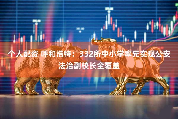 个人配资 呼和浩特：332所中小学率先实现公安法治副校长全覆盖
