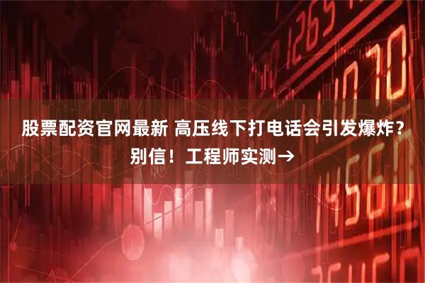 股票配资官网最新 高压线下打电话会引发爆炸？别信！工程师实测→