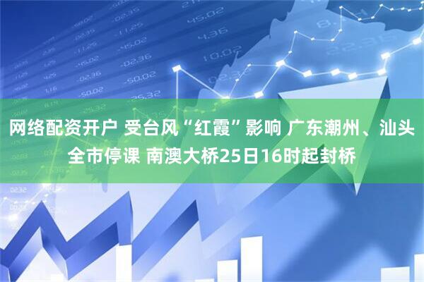 网络配资开户 受台风“红霞”影响 广东潮州、汕头全市停课 南澳大桥25日16时起封桥