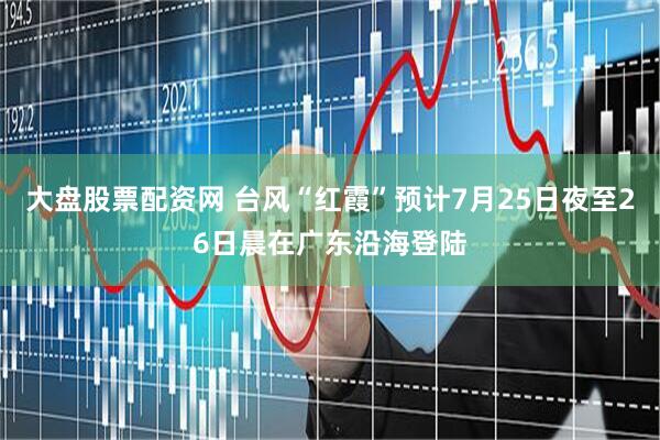 大盘股票配资网 台风“红霞”预计7月25日夜至26日晨在广东沿海登陆