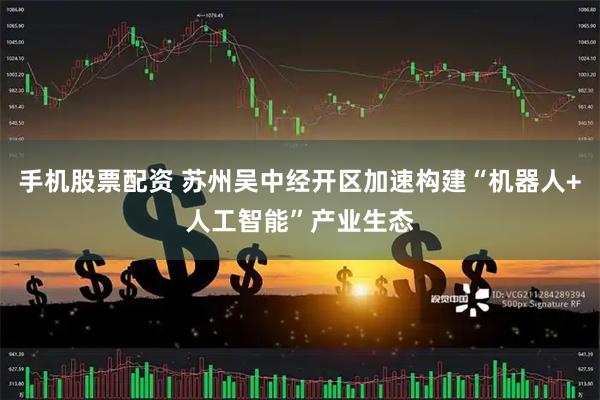 手机股票配资 苏州吴中经开区加速构建“机器人+人工智能”产业生态
